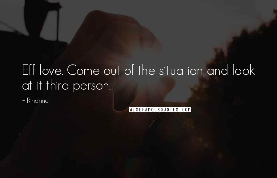 Rihanna Quotes: Eff love. Come out of the situation and look at it third person.