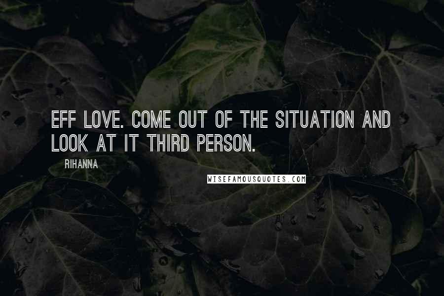 Rihanna Quotes: Eff love. Come out of the situation and look at it third person.