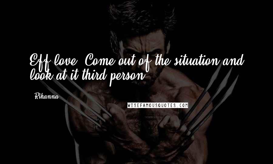 Rihanna Quotes: Eff love. Come out of the situation and look at it third person.