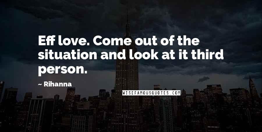 Rihanna Quotes: Eff love. Come out of the situation and look at it third person.