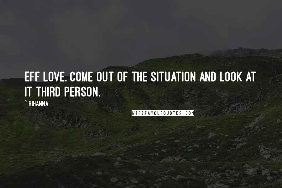 Rihanna Quotes: Eff love. Come out of the situation and look at it third person.