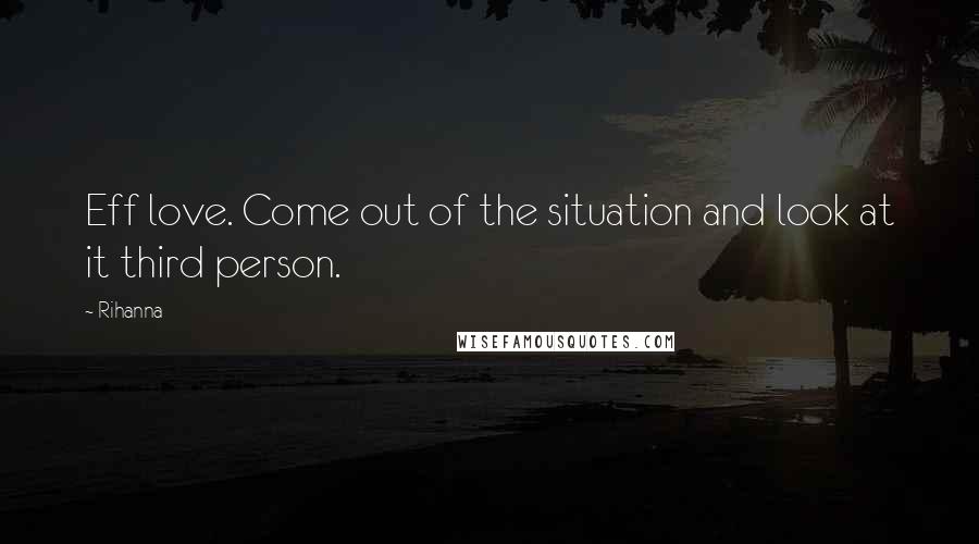 Rihanna Quotes: Eff love. Come out of the situation and look at it third person.