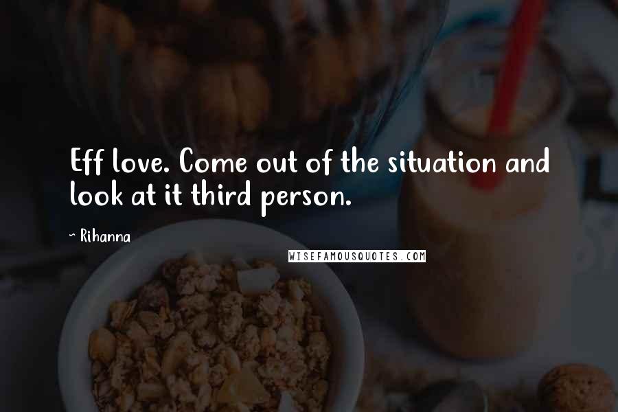 Rihanna Quotes: Eff love. Come out of the situation and look at it third person.