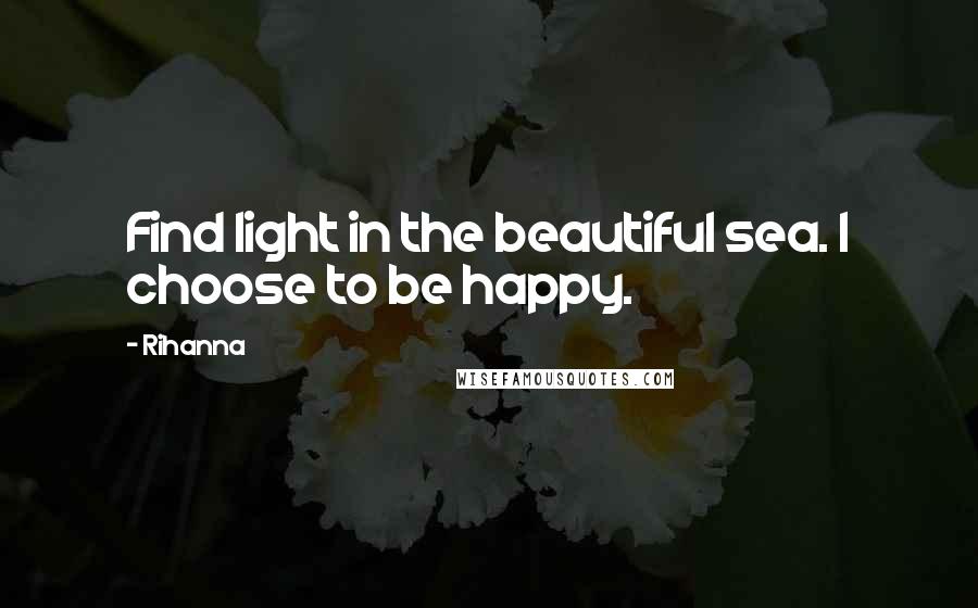 Rihanna Quotes: Find light in the beautiful sea. I choose to be happy.