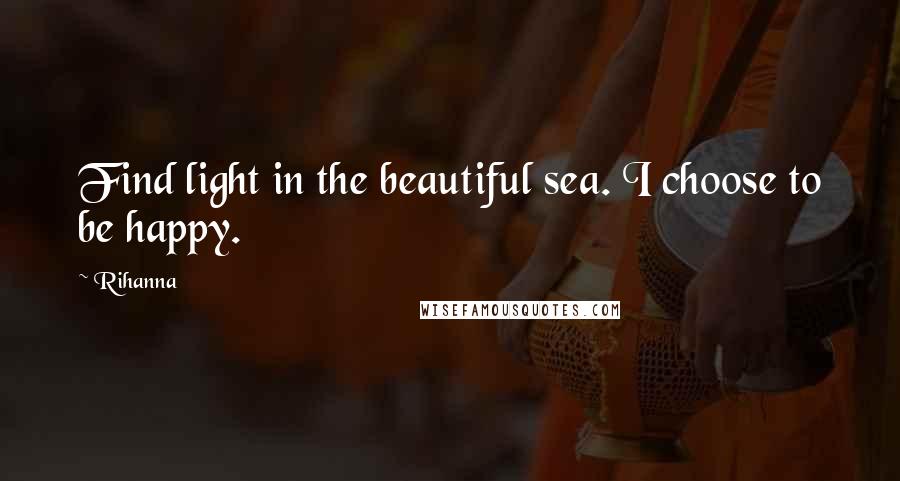 Rihanna Quotes: Find light in the beautiful sea. I choose to be happy.