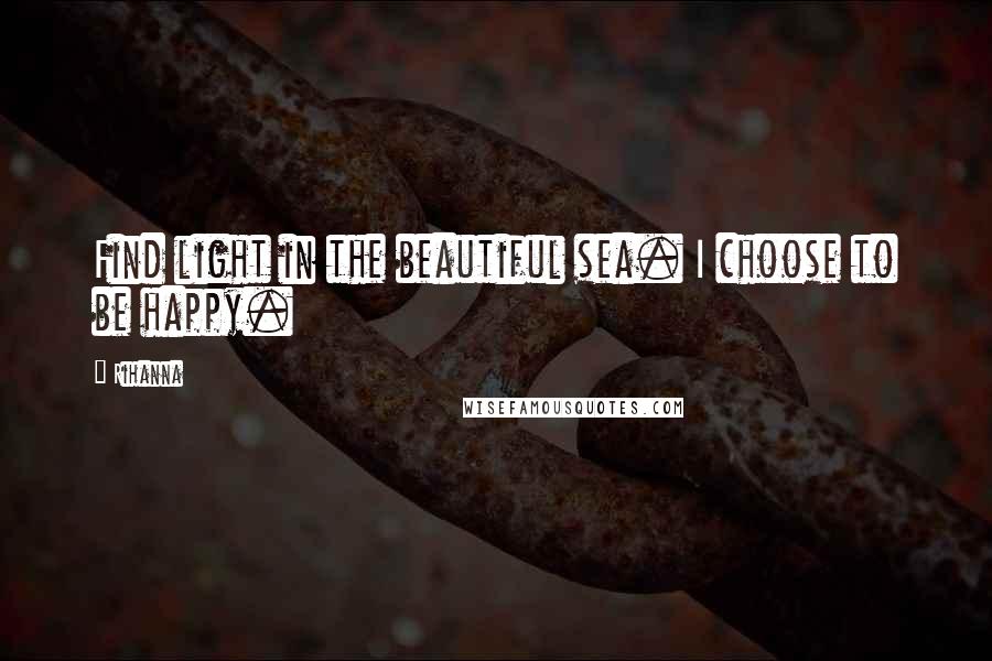 Rihanna Quotes: Find light in the beautiful sea. I choose to be happy.