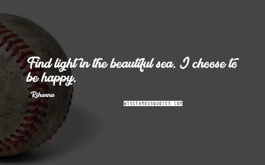 Rihanna Quotes: Find light in the beautiful sea. I choose to be happy.