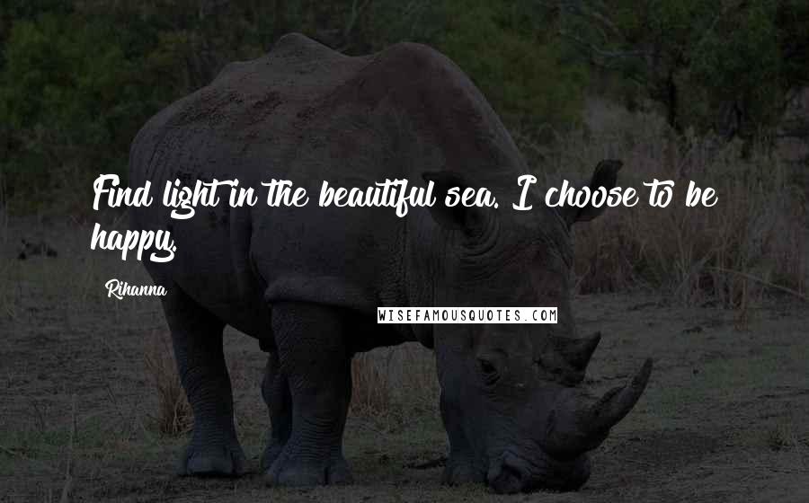 Rihanna Quotes: Find light in the beautiful sea. I choose to be happy.