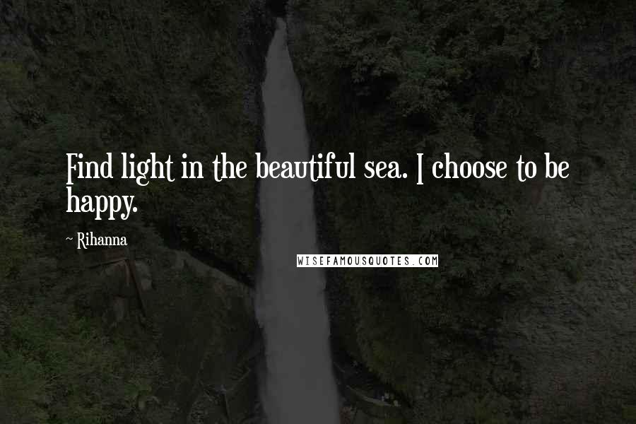 Rihanna Quotes: Find light in the beautiful sea. I choose to be happy.