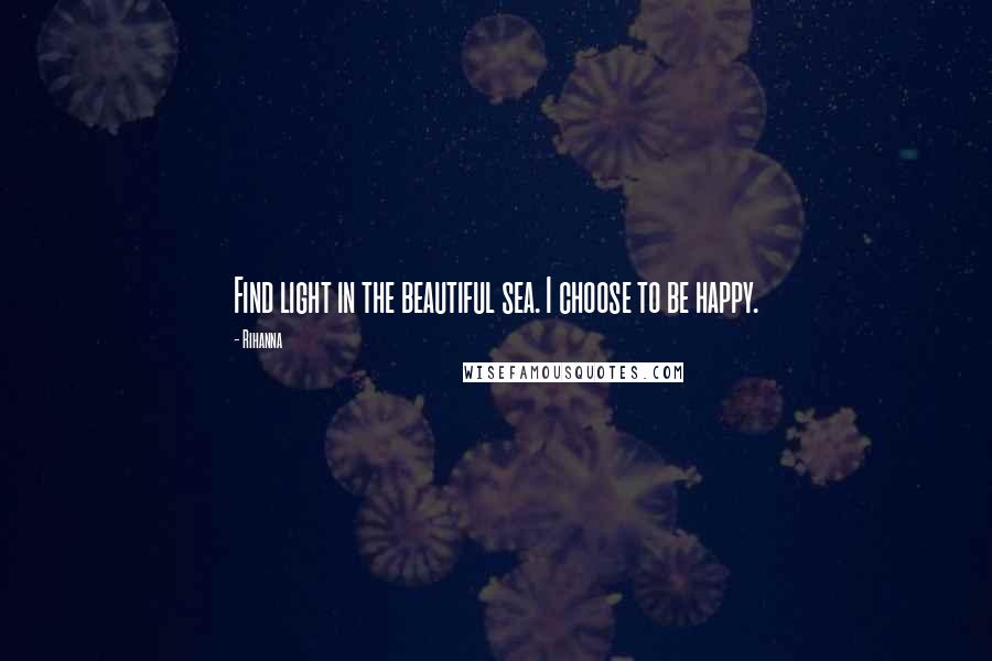 Rihanna Quotes: Find light in the beautiful sea. I choose to be happy.