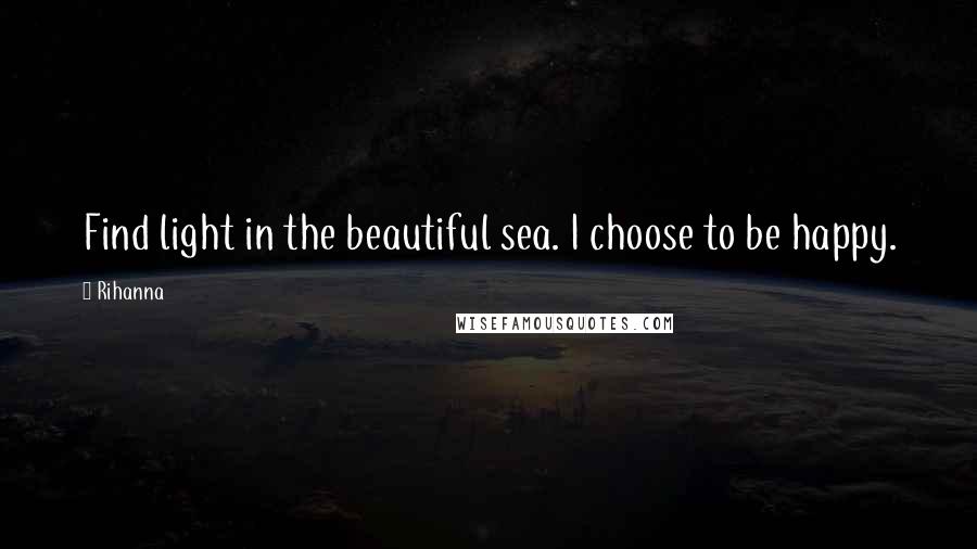 Rihanna Quotes: Find light in the beautiful sea. I choose to be happy.