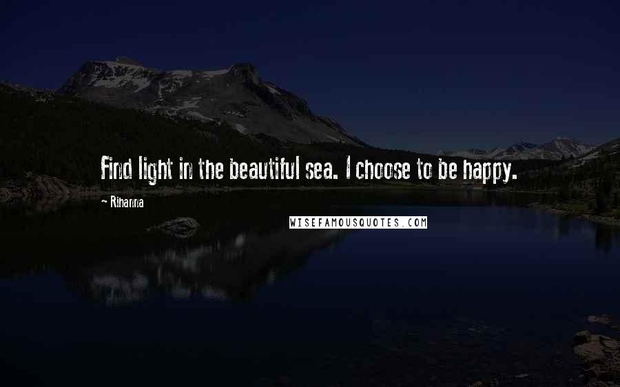 Rihanna Quotes: Find light in the beautiful sea. I choose to be happy.