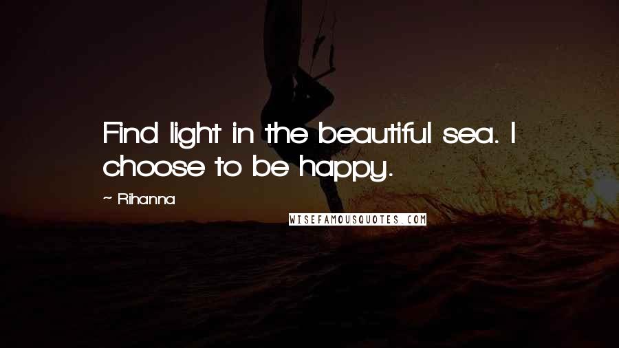 Rihanna Quotes: Find light in the beautiful sea. I choose to be happy.