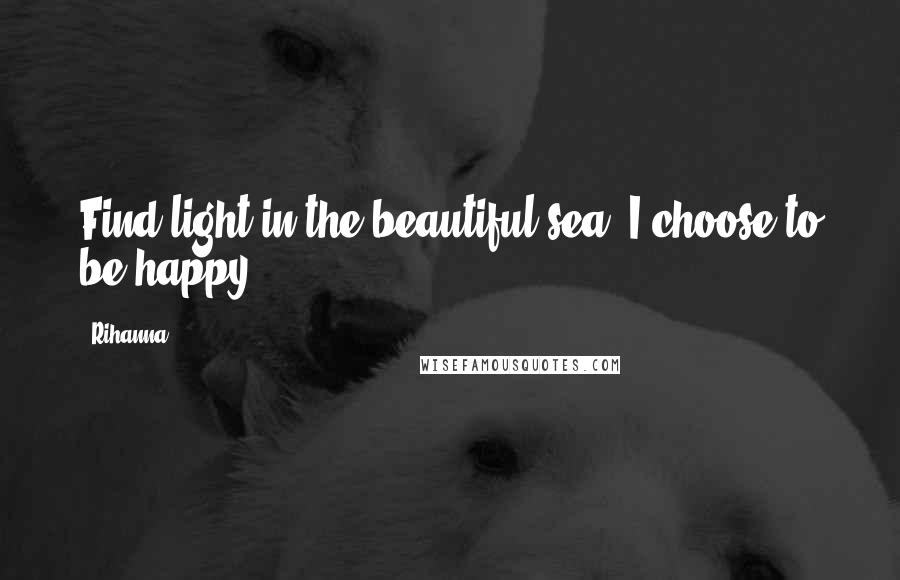 Rihanna Quotes: Find light in the beautiful sea. I choose to be happy.