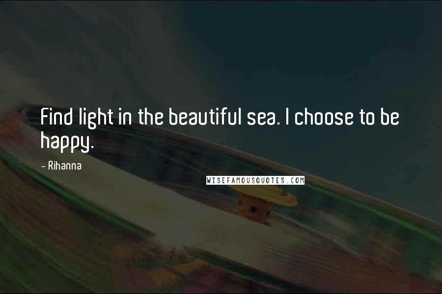 Rihanna Quotes: Find light in the beautiful sea. I choose to be happy.
