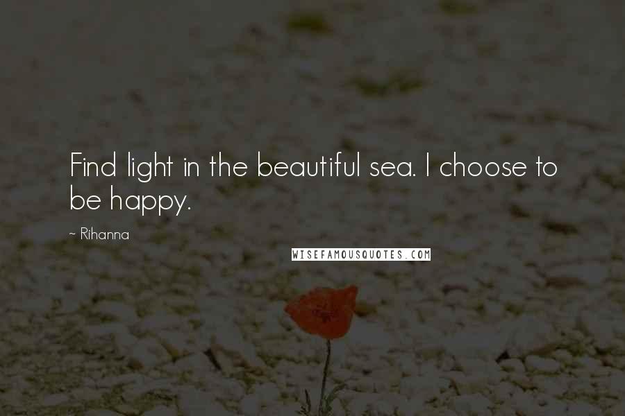 Rihanna Quotes: Find light in the beautiful sea. I choose to be happy.