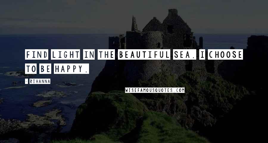 Rihanna Quotes: Find light in the beautiful sea. I choose to be happy.