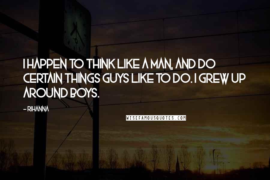 Rihanna Quotes: I happen to think like a man, and do certain things guys like to do. I grew up around boys.