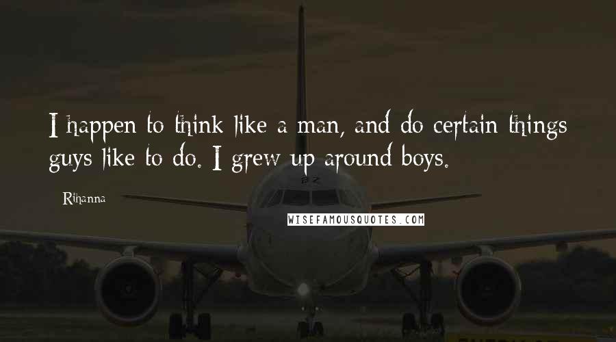 Rihanna Quotes: I happen to think like a man, and do certain things guys like to do. I grew up around boys.