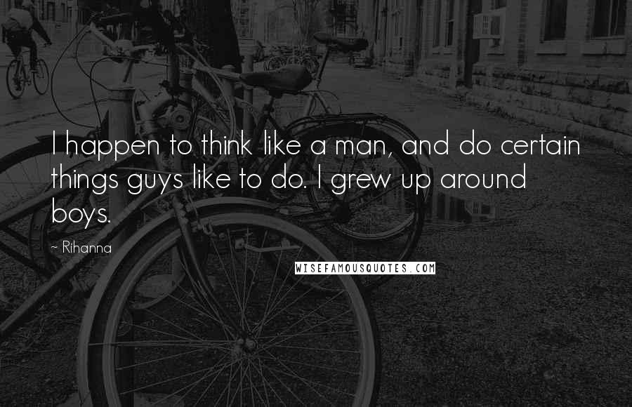 Rihanna Quotes: I happen to think like a man, and do certain things guys like to do. I grew up around boys.