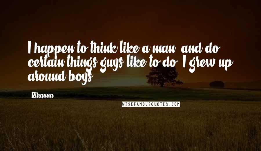Rihanna Quotes: I happen to think like a man, and do certain things guys like to do. I grew up around boys.