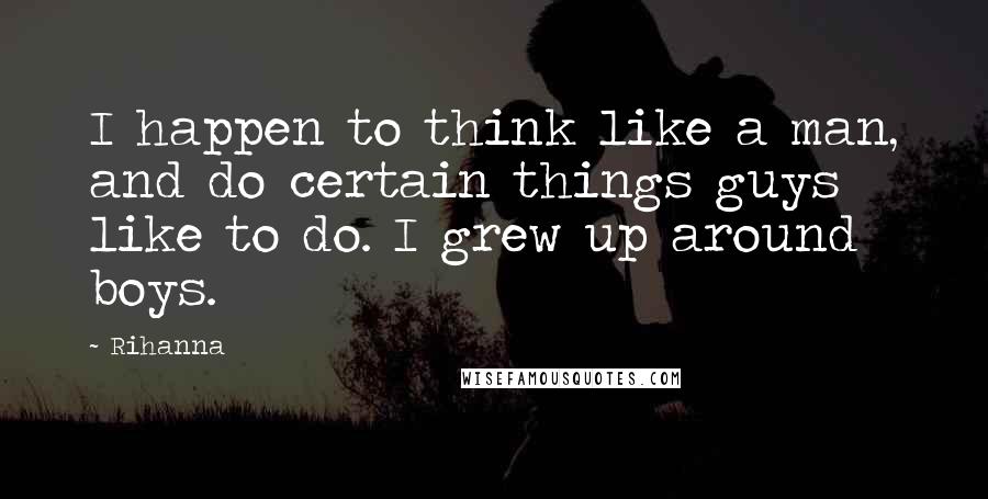 Rihanna Quotes: I happen to think like a man, and do certain things guys like to do. I grew up around boys.