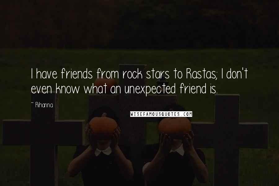 Rihanna Quotes: I have friends from rock stars to Rastas; I don't even know what an unexpected friend is.