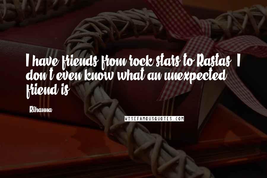 Rihanna Quotes: I have friends from rock stars to Rastas; I don't even know what an unexpected friend is.