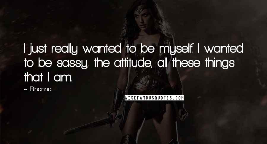 Rihanna Quotes: I just really wanted to be myself. I wanted to be sassy, the attitude, all these things that I am.