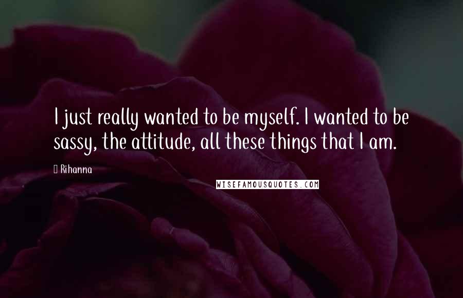 Rihanna Quotes: I just really wanted to be myself. I wanted to be sassy, the attitude, all these things that I am.