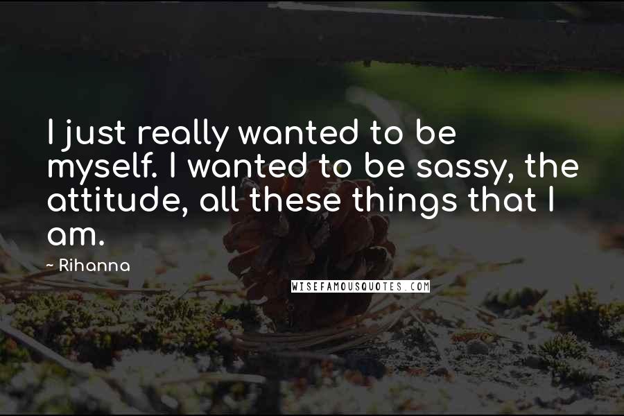 Rihanna Quotes: I just really wanted to be myself. I wanted to be sassy, the attitude, all these things that I am.