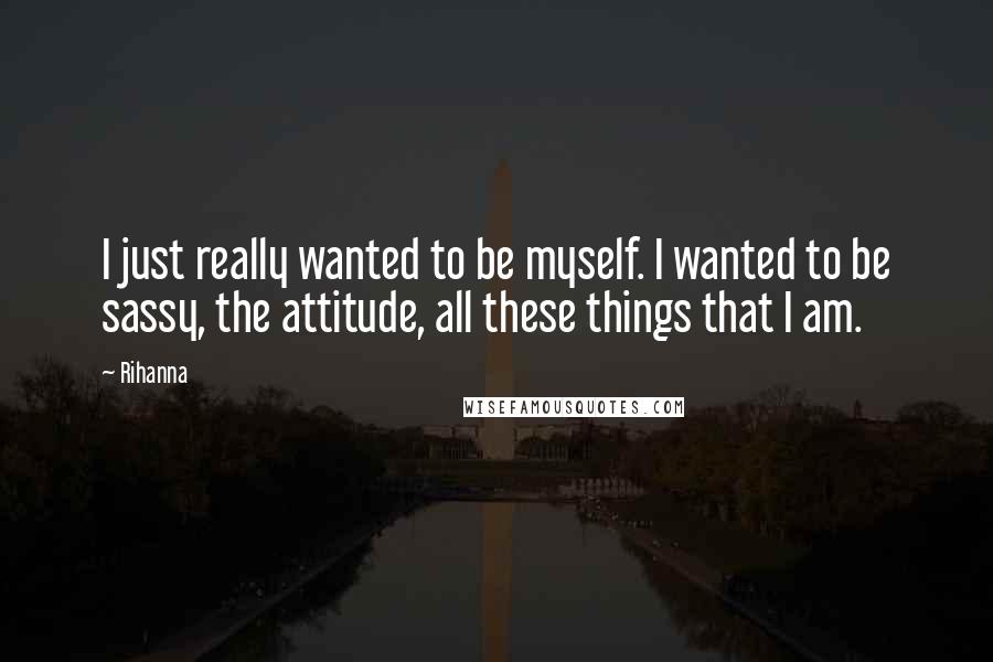 Rihanna Quotes: I just really wanted to be myself. I wanted to be sassy, the attitude, all these things that I am.