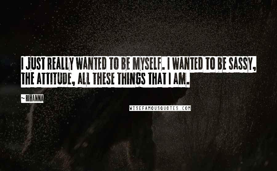 Rihanna Quotes: I just really wanted to be myself. I wanted to be sassy, the attitude, all these things that I am.