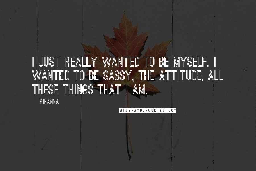 Rihanna Quotes: I just really wanted to be myself. I wanted to be sassy, the attitude, all these things that I am.
