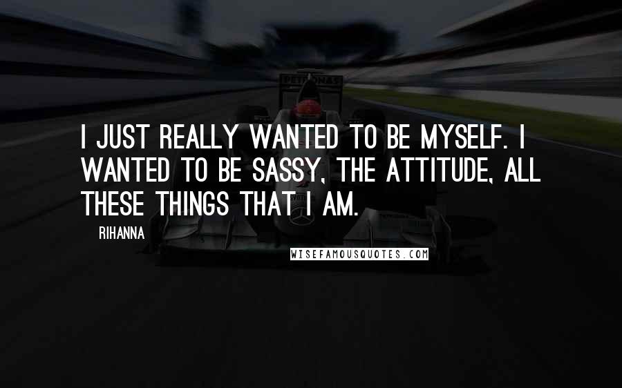 Rihanna Quotes: I just really wanted to be myself. I wanted to be sassy, the attitude, all these things that I am.
