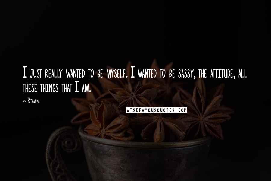 Rihanna Quotes: I just really wanted to be myself. I wanted to be sassy, the attitude, all these things that I am.