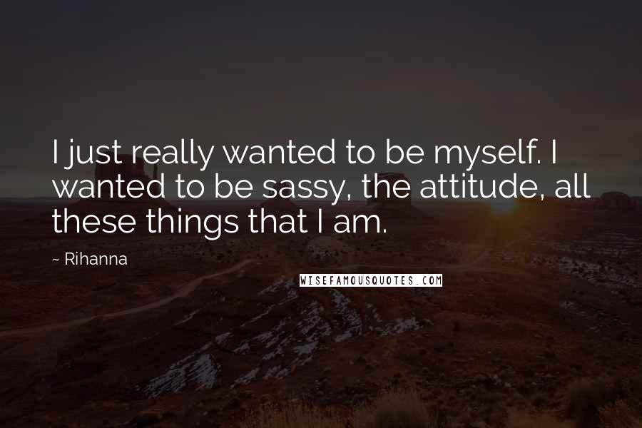 Rihanna Quotes: I just really wanted to be myself. I wanted to be sassy, the attitude, all these things that I am.