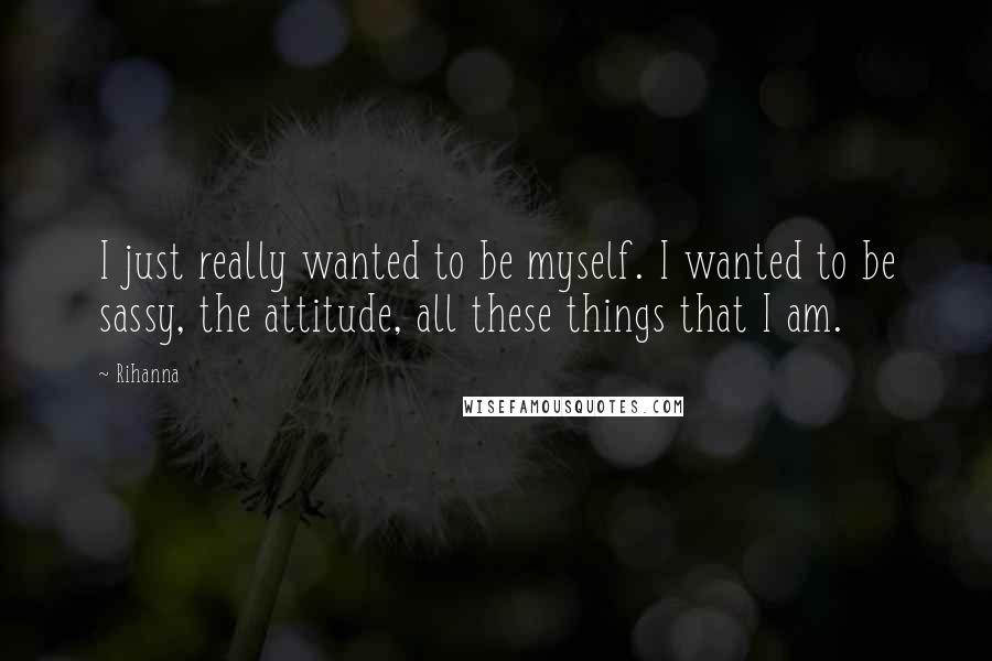 Rihanna Quotes: I just really wanted to be myself. I wanted to be sassy, the attitude, all these things that I am.
