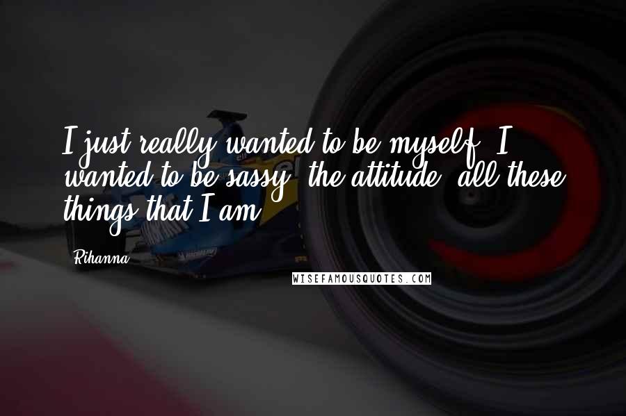 Rihanna Quotes: I just really wanted to be myself. I wanted to be sassy, the attitude, all these things that I am.