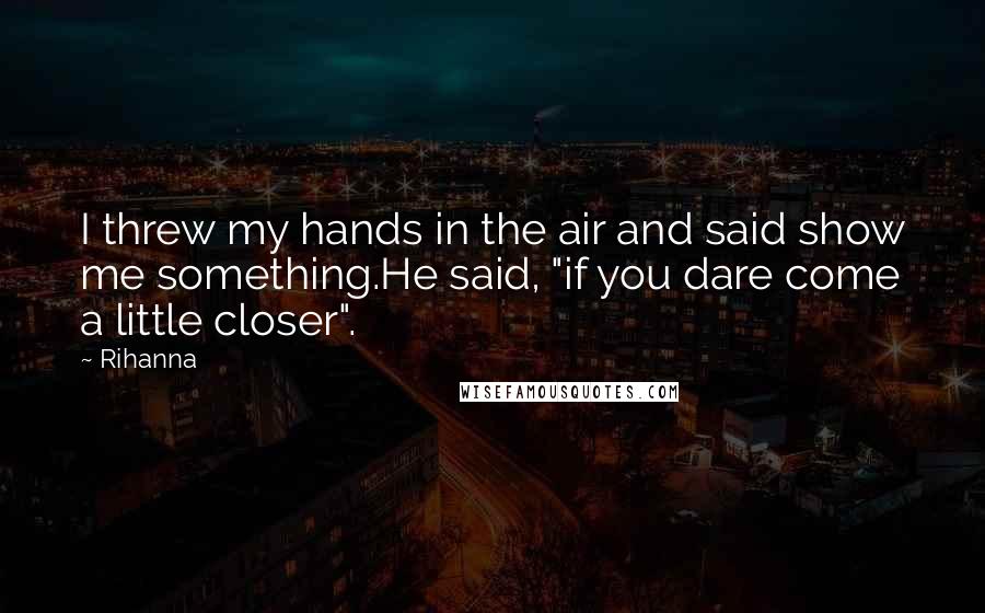 Rihanna Quotes: I threw my hands in the air and said show me something.He said, "if you dare come a little closer".