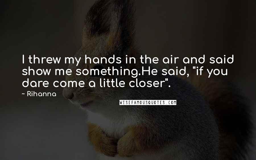 Rihanna Quotes: I threw my hands in the air and said show me something.He said, "if you dare come a little closer".