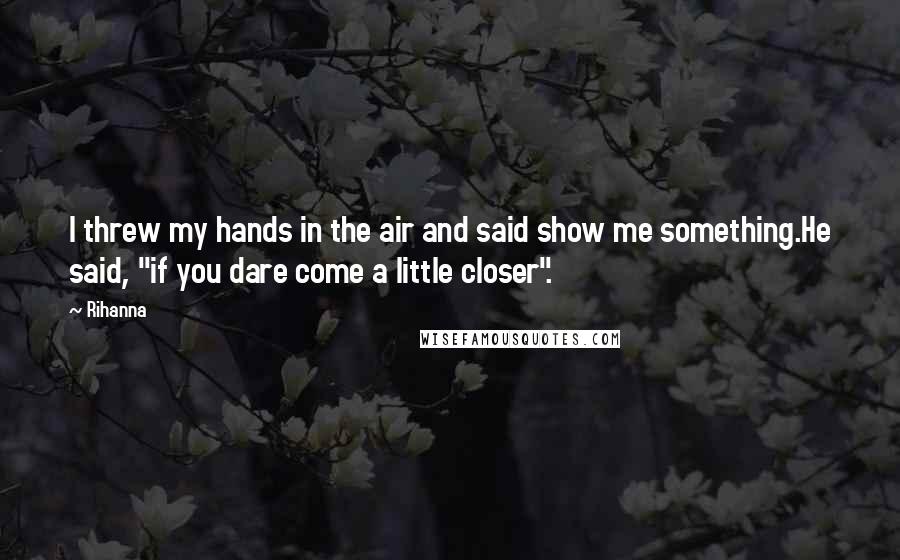 Rihanna Quotes: I threw my hands in the air and said show me something.He said, "if you dare come a little closer".