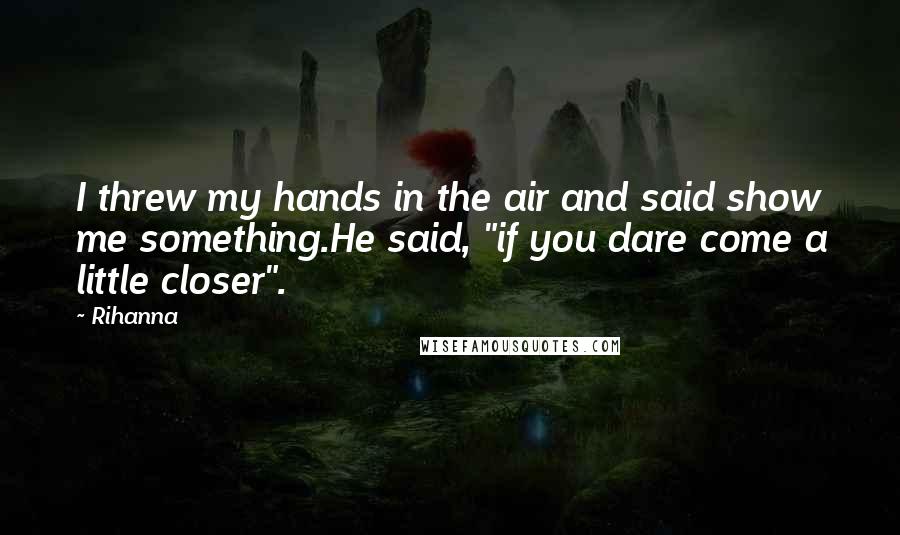 Rihanna Quotes: I threw my hands in the air and said show me something.He said, "if you dare come a little closer".