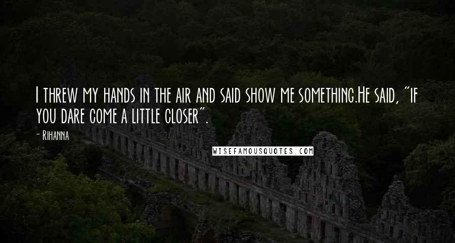 Rihanna Quotes: I threw my hands in the air and said show me something.He said, "if you dare come a little closer".