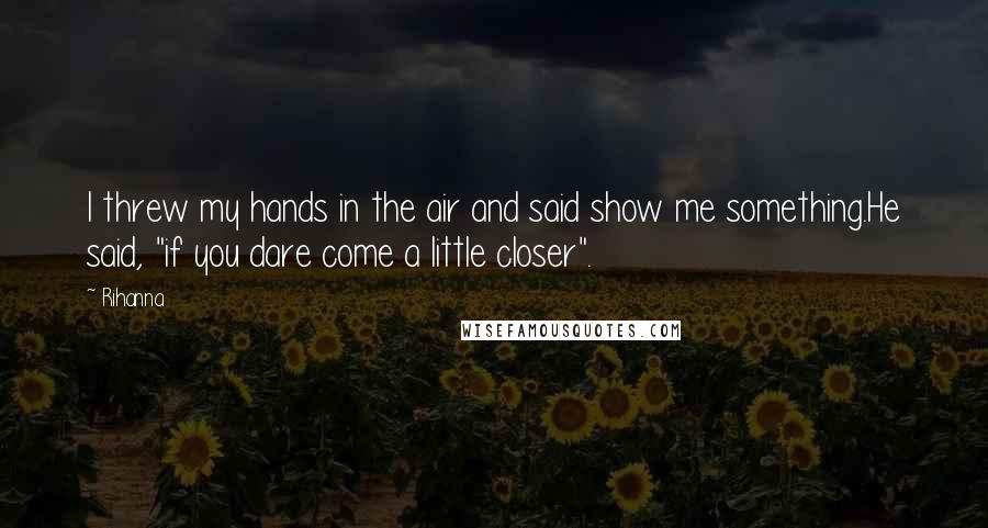 Rihanna Quotes: I threw my hands in the air and said show me something.He said, "if you dare come a little closer".