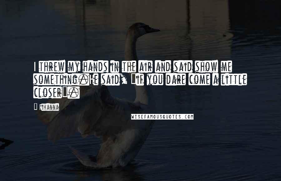 Rihanna Quotes: I threw my hands in the air and said show me something.He said, "if you dare come a little closer".