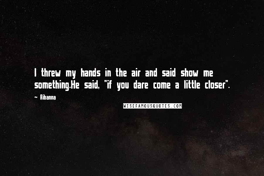 Rihanna Quotes: I threw my hands in the air and said show me something.He said, "if you dare come a little closer".