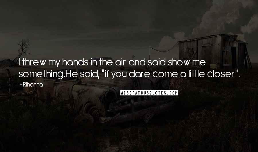 Rihanna Quotes: I threw my hands in the air and said show me something.He said, "if you dare come a little closer".