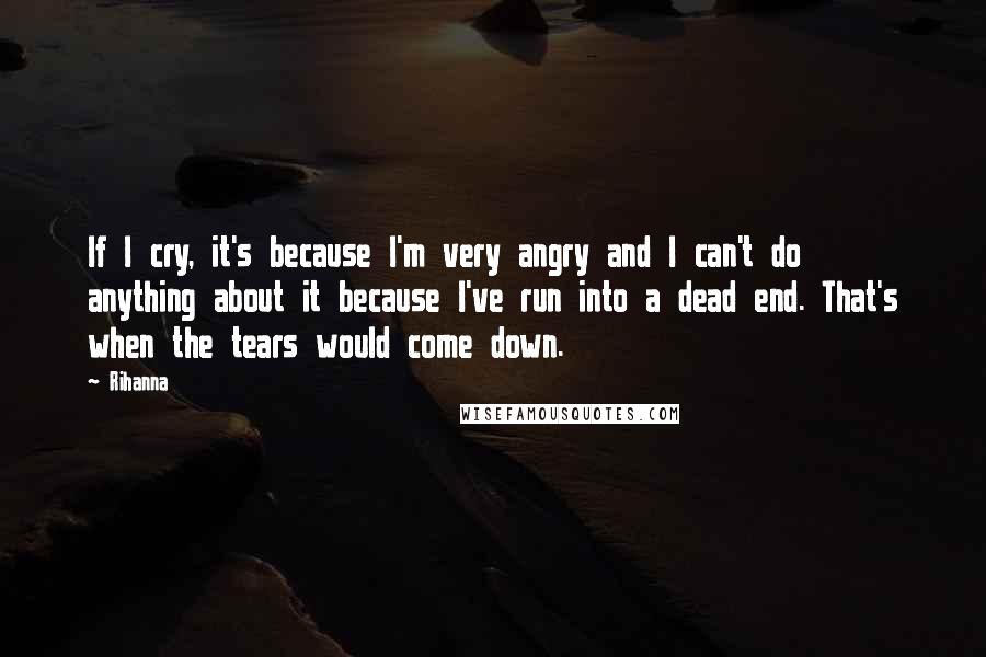 Rihanna Quotes: If I cry, it's because I'm very angry and I can't do anything about it because I've run into a dead end. That's when the tears would come down.