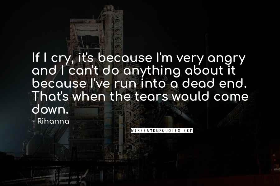 Rihanna Quotes: If I cry, it's because I'm very angry and I can't do anything about it because I've run into a dead end. That's when the tears would come down.